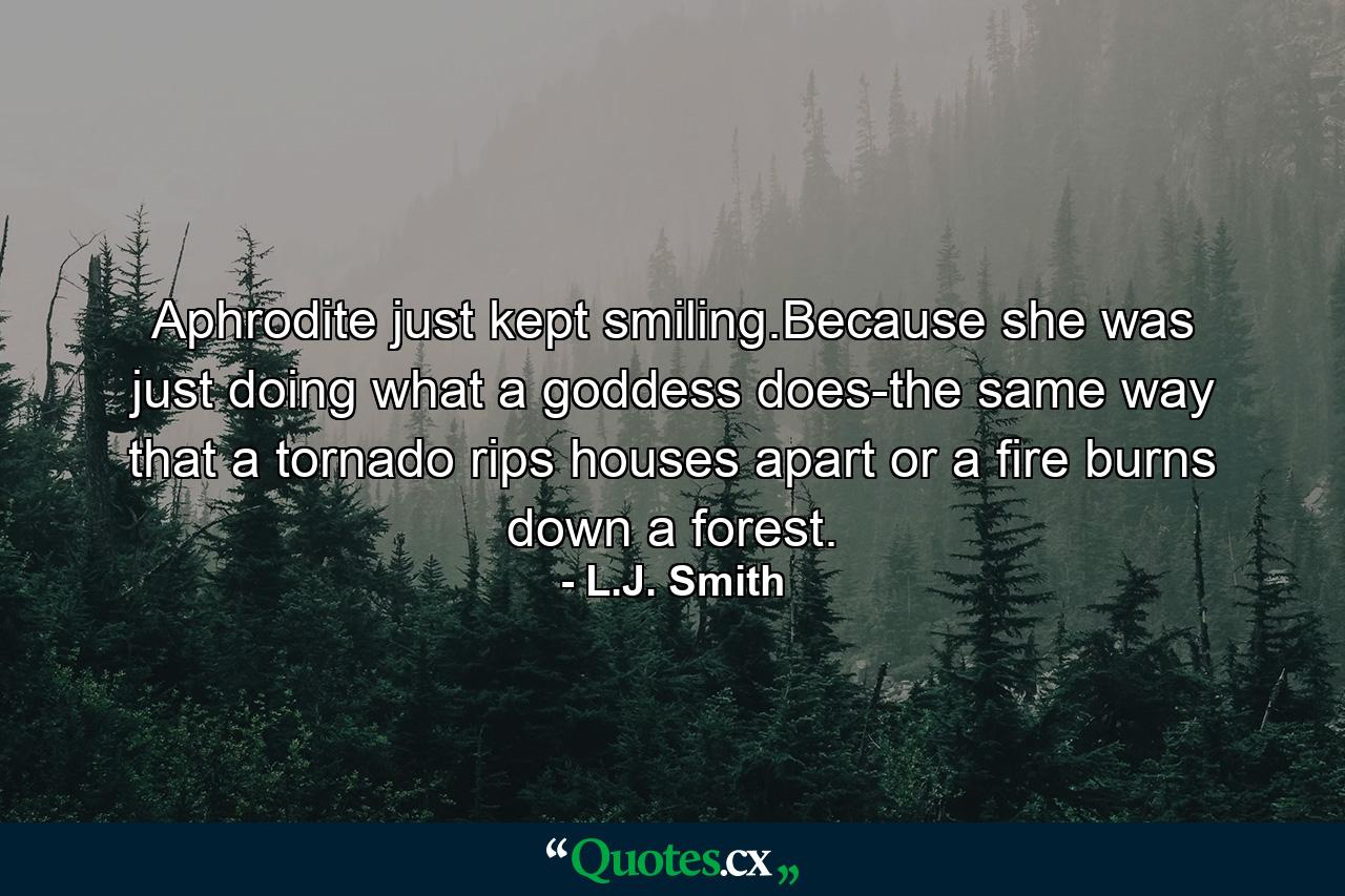 Aphrodite just kept smiling.Because she was just doing what a goddess does-the same way that a tornado rips houses apart or a fire burns down a forest. - Quote by L.J. Smith