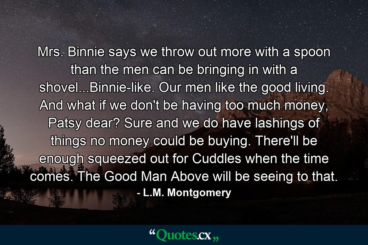 Mrs. Binnie says we throw out more with a spoon than the men can be bringing in with a shovel...Binnie-like. Our men like the good living. And what if we don't be having too much money, Patsy dear? Sure and we do have lashings of things no money could be buying. There'll be enough squeezed out for Cuddles when the time comes. The Good Man Above will be seeing to that. - Quote by L.M. Montgomery