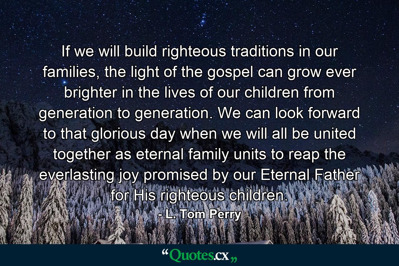 If we will build righteous traditions in our families, the light of the gospel can grow ever brighter in the lives of our children from generation to generation. We can look forward to that glorious day when we will all be united together as eternal family units to reap the everlasting joy promised by our Eternal Father for His righteous children. - Quote by L. Tom Perry