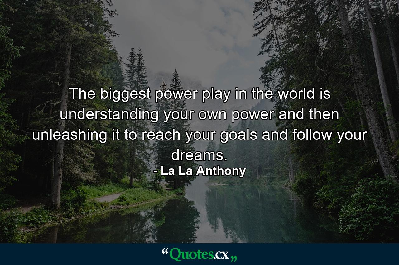 The biggest power play in the world is understanding your own power and then unleashing it to reach your goals and follow your dreams. - Quote by La La Anthony