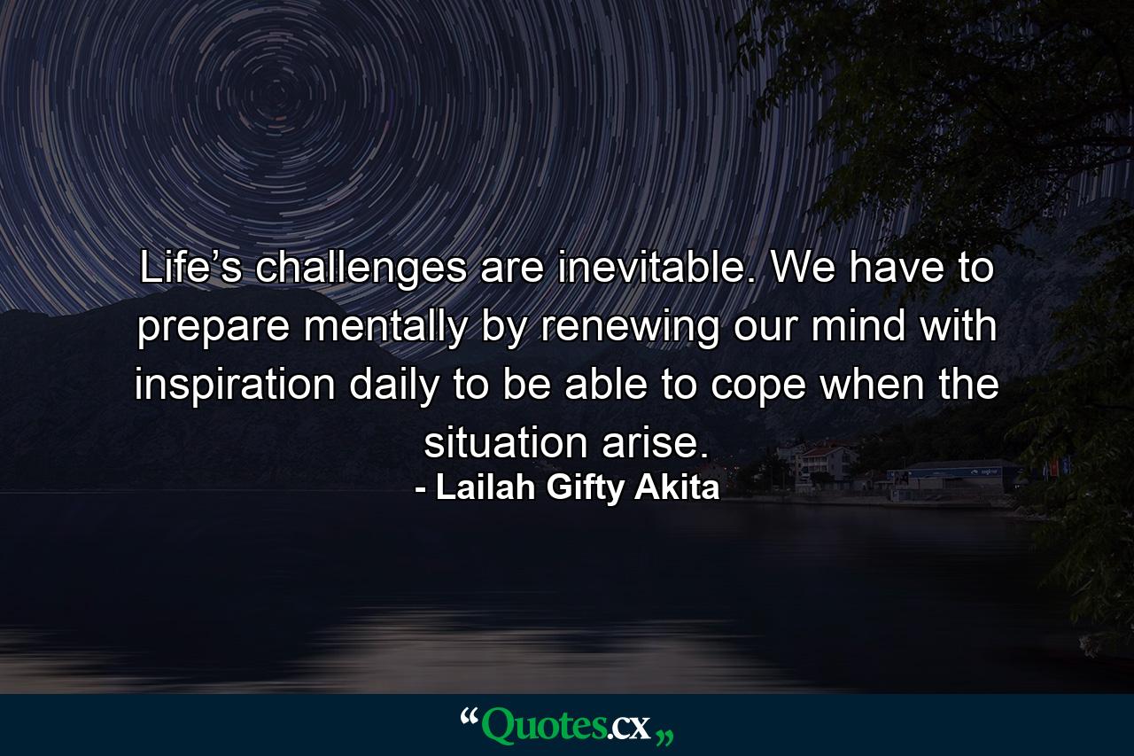 Life’s challenges are inevitable. We have to prepare mentally by renewing our mind with inspiration daily to be able to cope when the situation arise. - Quote by Lailah Gifty Akita