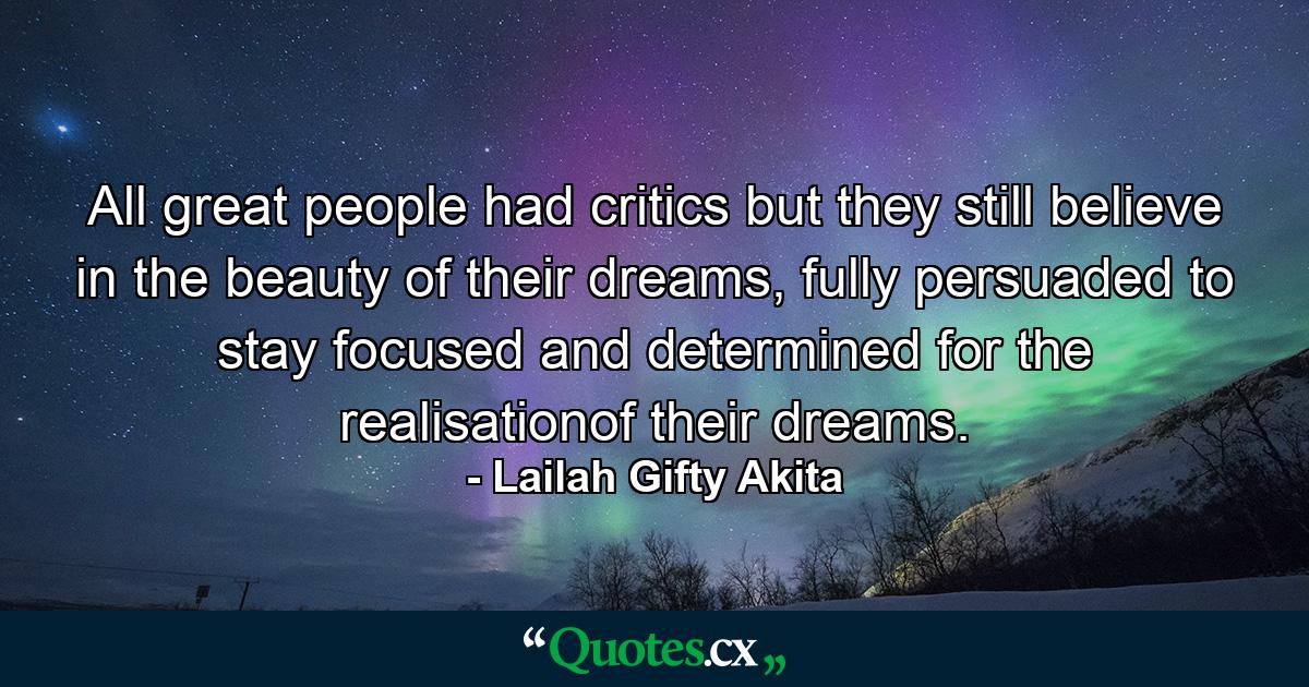 All great people had critics but they still believe in the beauty of their dreams, fully persuaded to stay focused and determined for the realisationof their dreams. - Quote by Lailah Gifty Akita