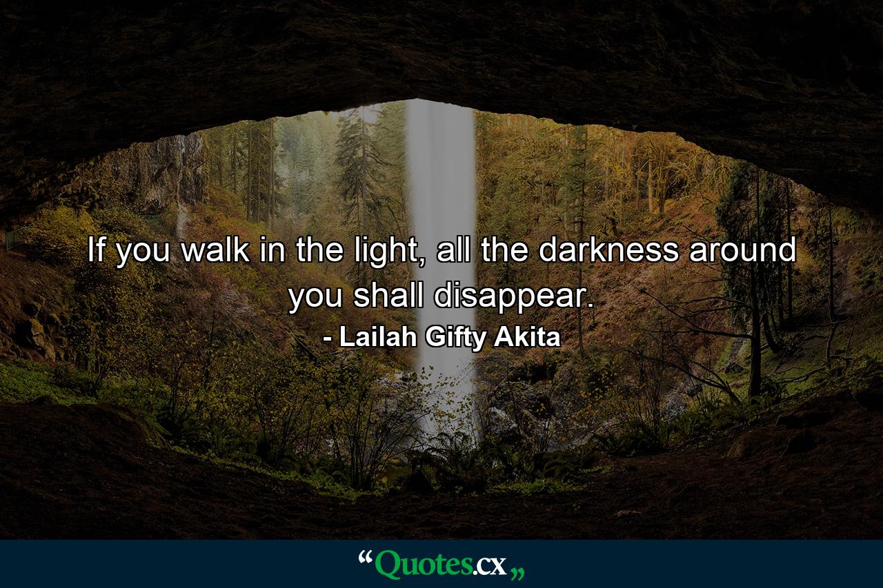 If you walk in the light, all the darkness around you shall disappear. - Quote by Lailah Gifty Akita