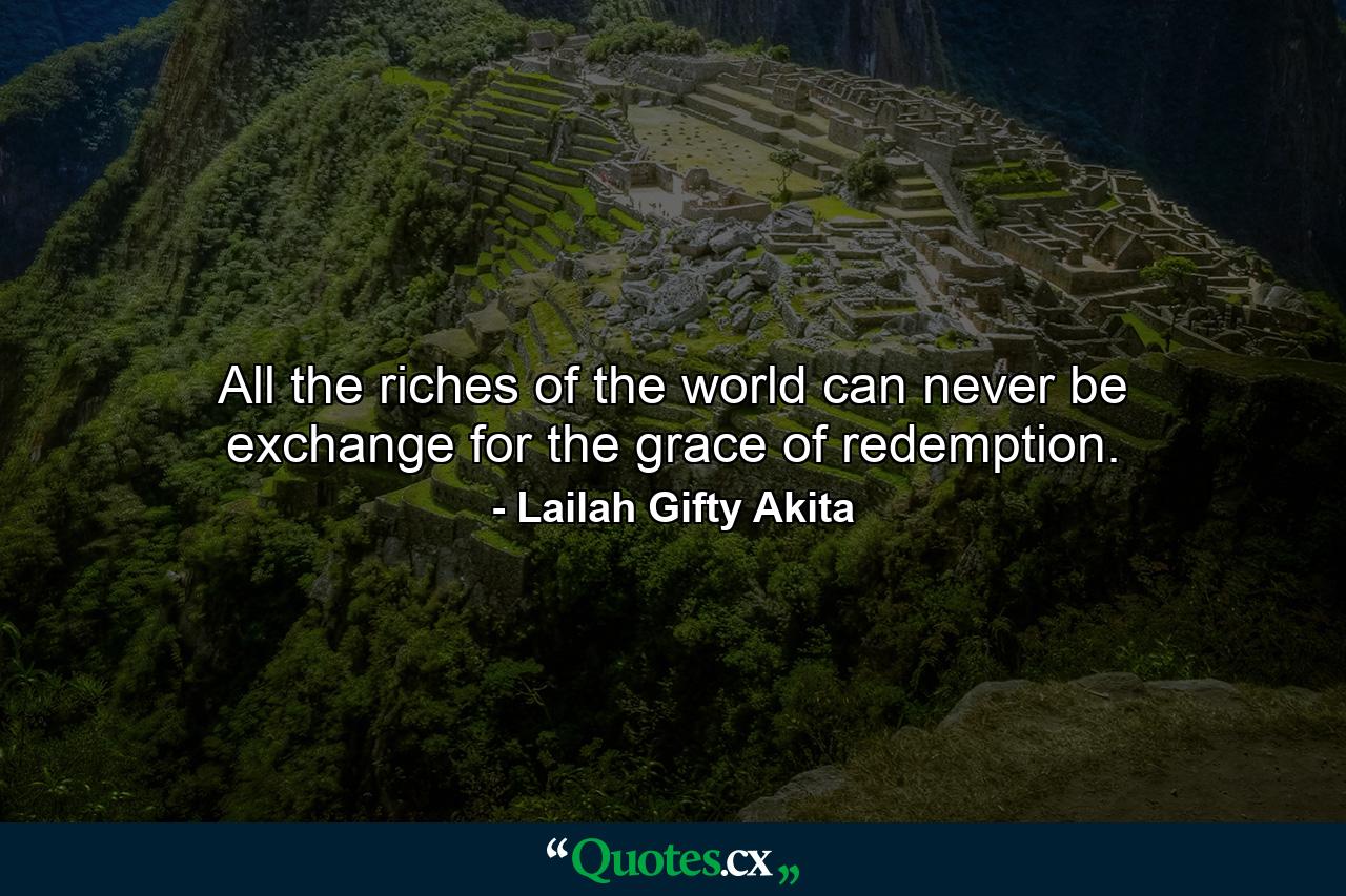 All the riches of the world can never be exchange for the grace of redemption. - Quote by Lailah Gifty Akita