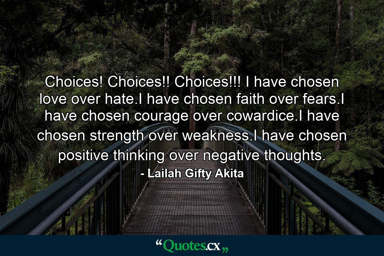 Choices! Choices!! Choices!!! I have chosen love over hate.I have chosen faith over fears.I have chosen courage over cowardice.I have chosen strength over weakness.I have chosen positive thinking over negative thoughts. - Quote by Lailah Gifty Akita