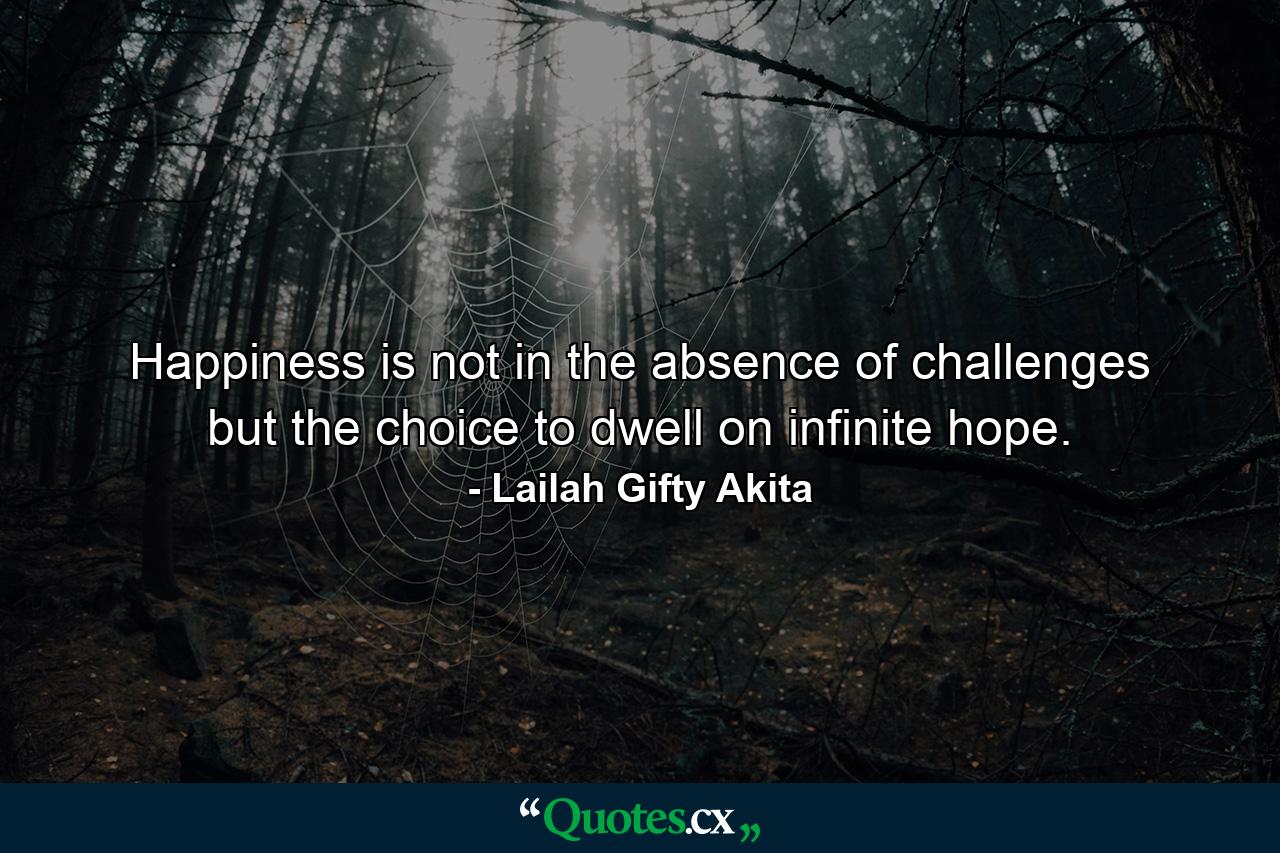 Happiness is not in the absence of challenges but the choice to dwell on infinite hope. - Quote by Lailah Gifty Akita