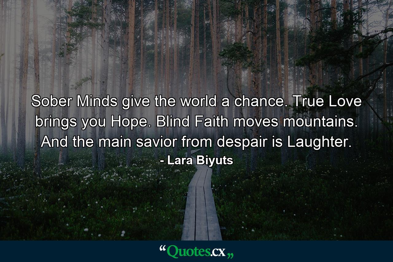 Sober Minds give the world a chance. True Love brings you Hope. Blind Faith moves mountains. And the main savior from despair is Laughter. - Quote by Lara Biyuts