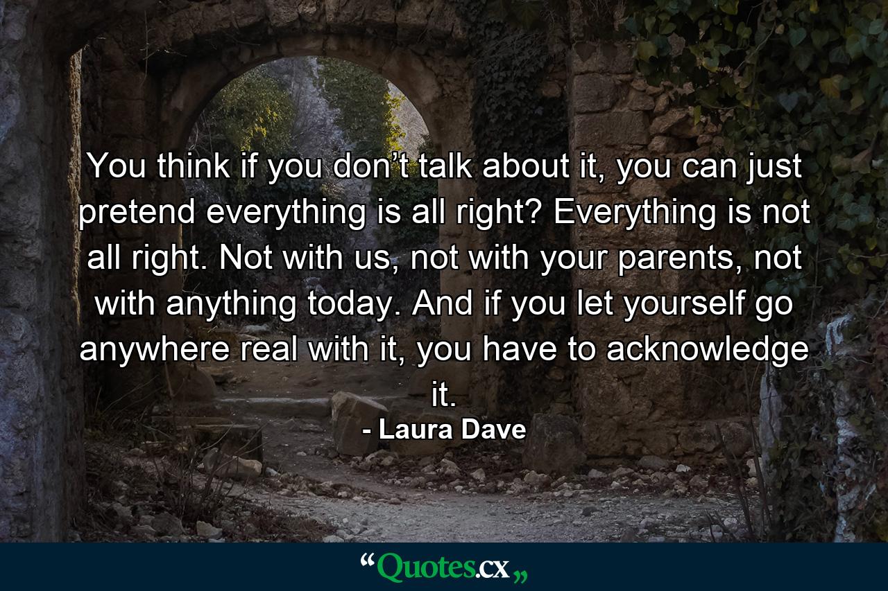 You think if you don’t talk about it, you can just pretend everything is all right? Everything is not all right. Not with us, not with your parents, not with anything today. And if you let yourself go anywhere real with it, you have to acknowledge it. - Quote by Laura Dave