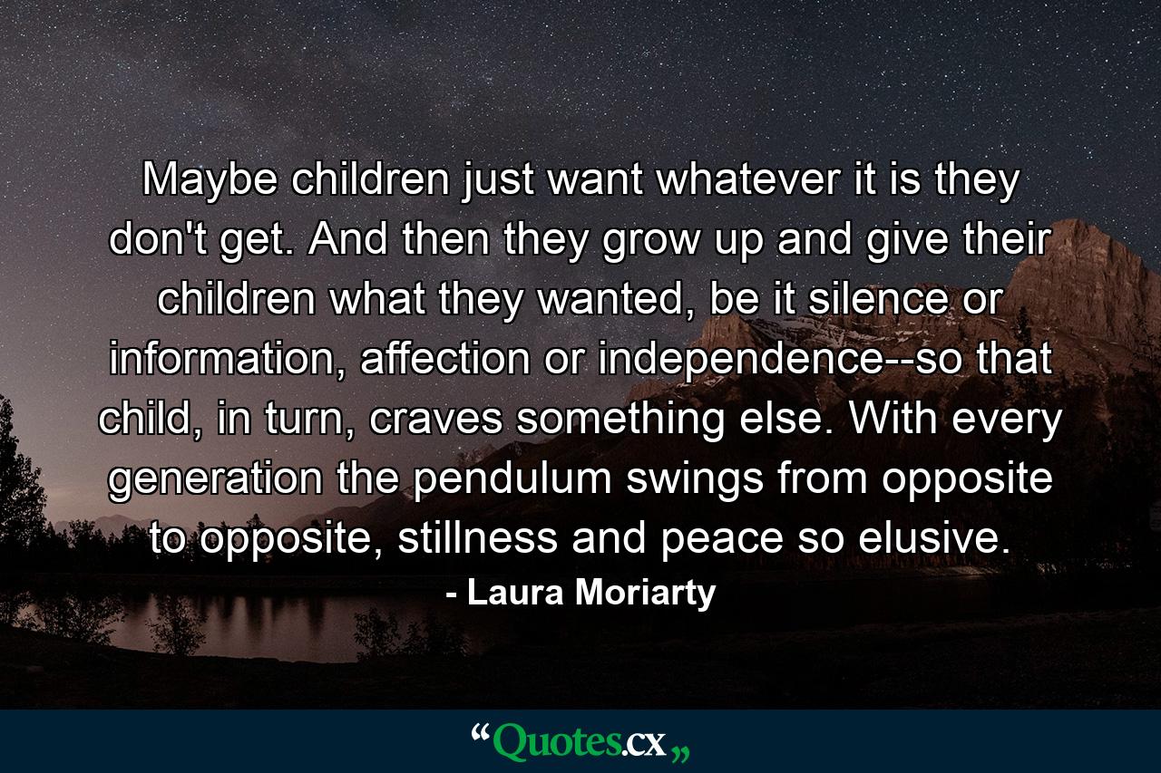 Maybe children just want whatever it is they don't get. And then they grow up and give their children what they wanted, be it silence or information, affection or independence--so that child, in turn, craves something else. With every generation the pendulum swings from opposite to opposite, stillness and peace so elusive. - Quote by Laura Moriarty