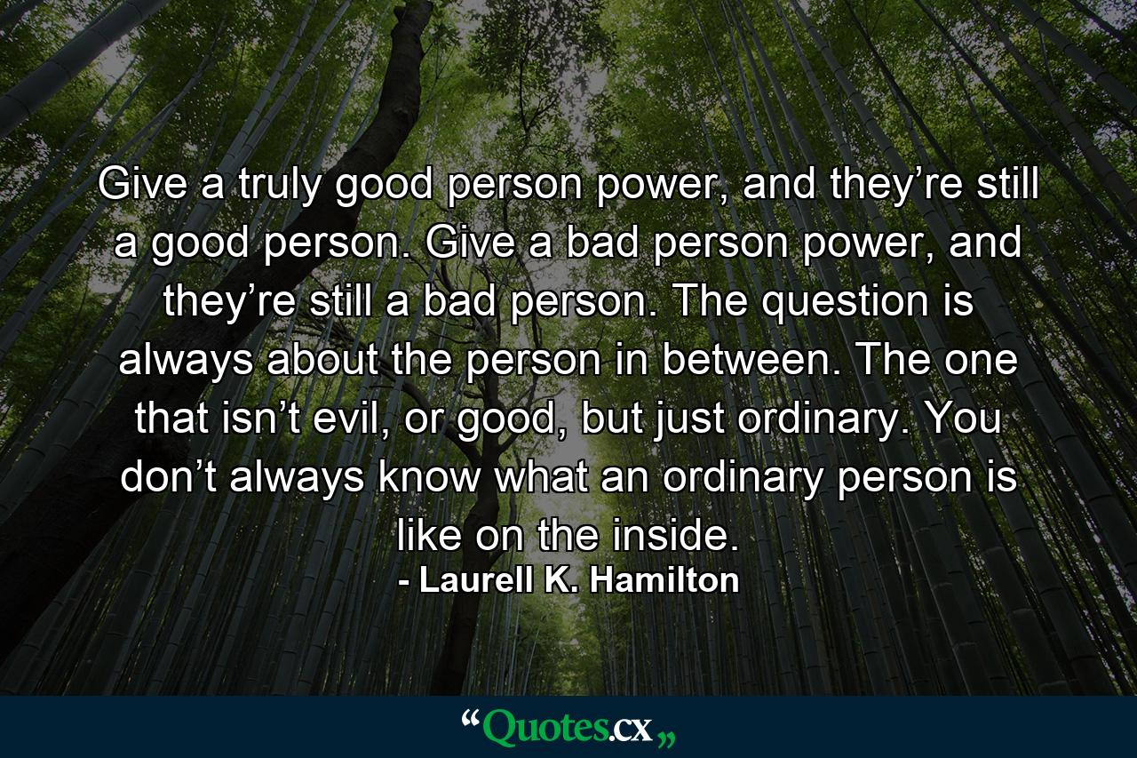 Give a truly good person power, and they’re still a good person. Give a bad person power, and they’re still a bad person. The question is always about the person in between. The one that isn’t evil, or good, but just ordinary. You don’t always know what an ordinary person is like on the inside. - Quote by Laurell K. Hamilton