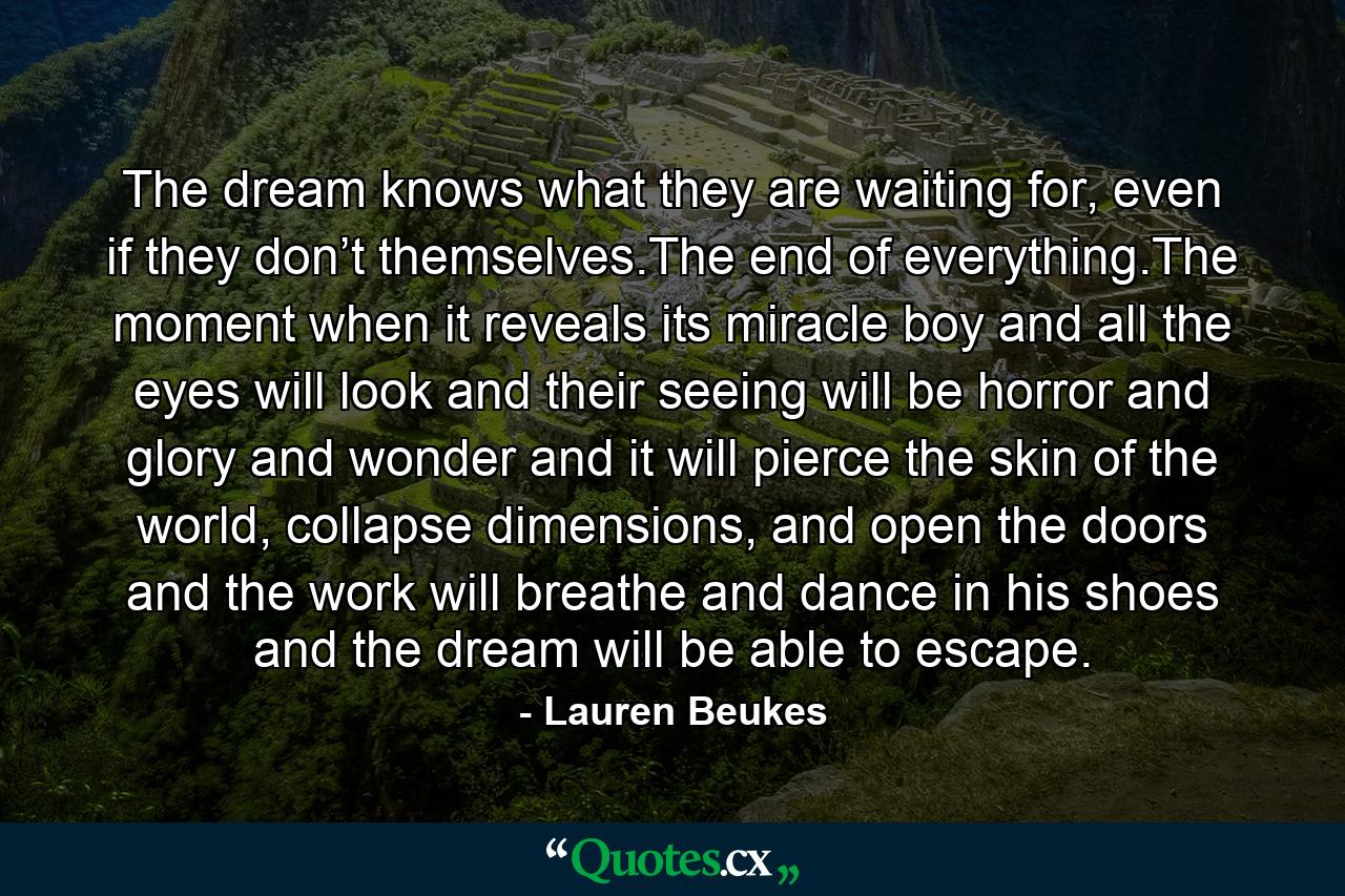 The dream knows what they are waiting for, even if they don’t themselves.The end of everything.The moment when it reveals its miracle boy and all the eyes will look and their seeing will be horror and glory and wonder and it will pierce the skin of the world, collapse dimensions, and open the doors and the work will breathe and dance in his shoes and the dream will be able to escape. - Quote by Lauren Beukes