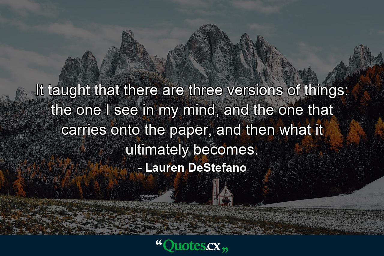 It taught that there are three versions of things: the one I see in my mind, and the one that carries onto the paper, and then what it ultimately becomes. - Quote by Lauren DeStefano