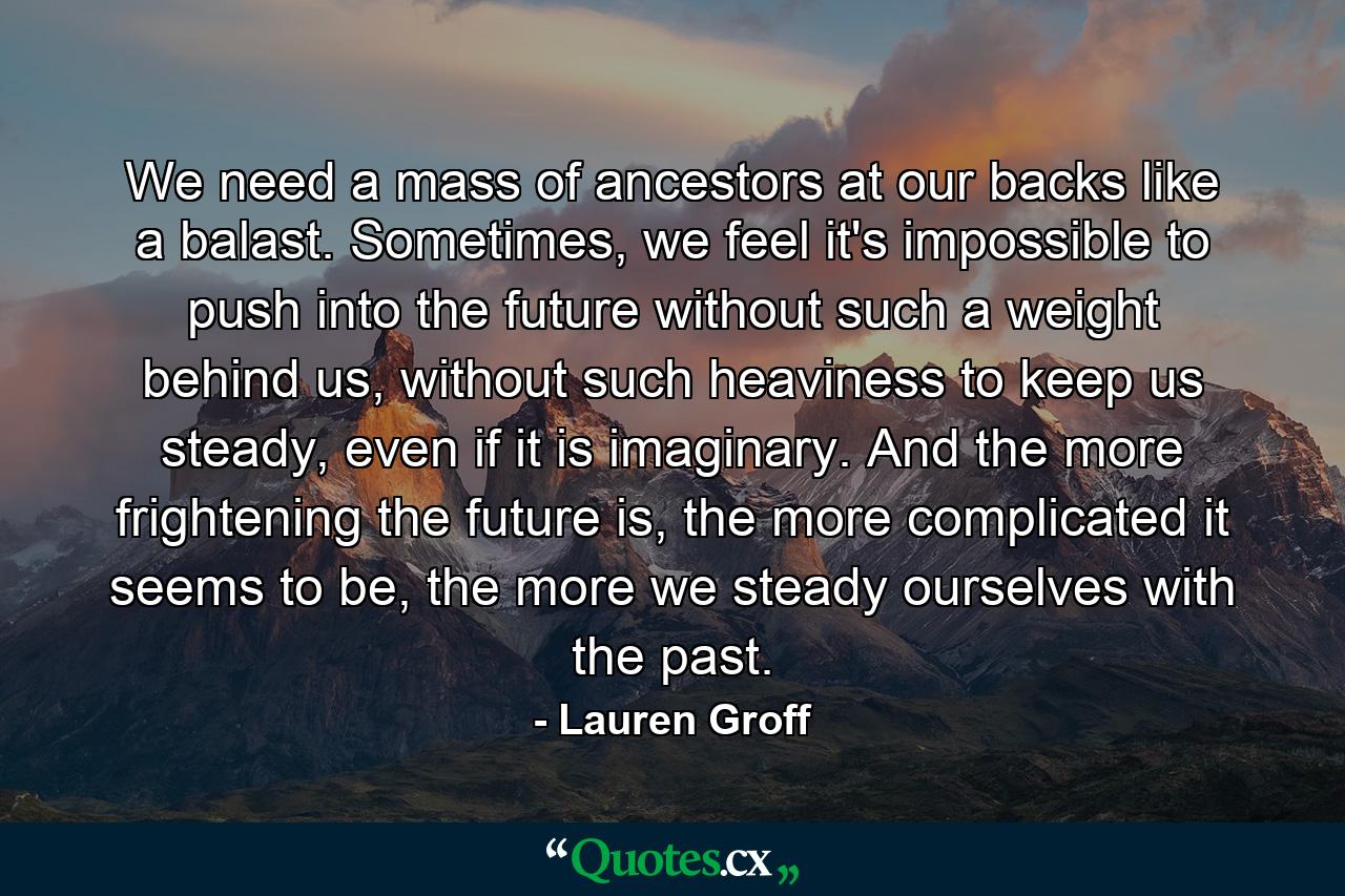 We need a mass of ancestors at our backs like a balast. Sometimes, we feel it's impossible to push into the future without such a weight behind us, without such heaviness to keep us steady, even if it is imaginary. And the more frightening the future is, the more complicated it seems to be, the more we steady ourselves with the past. - Quote by Lauren Groff