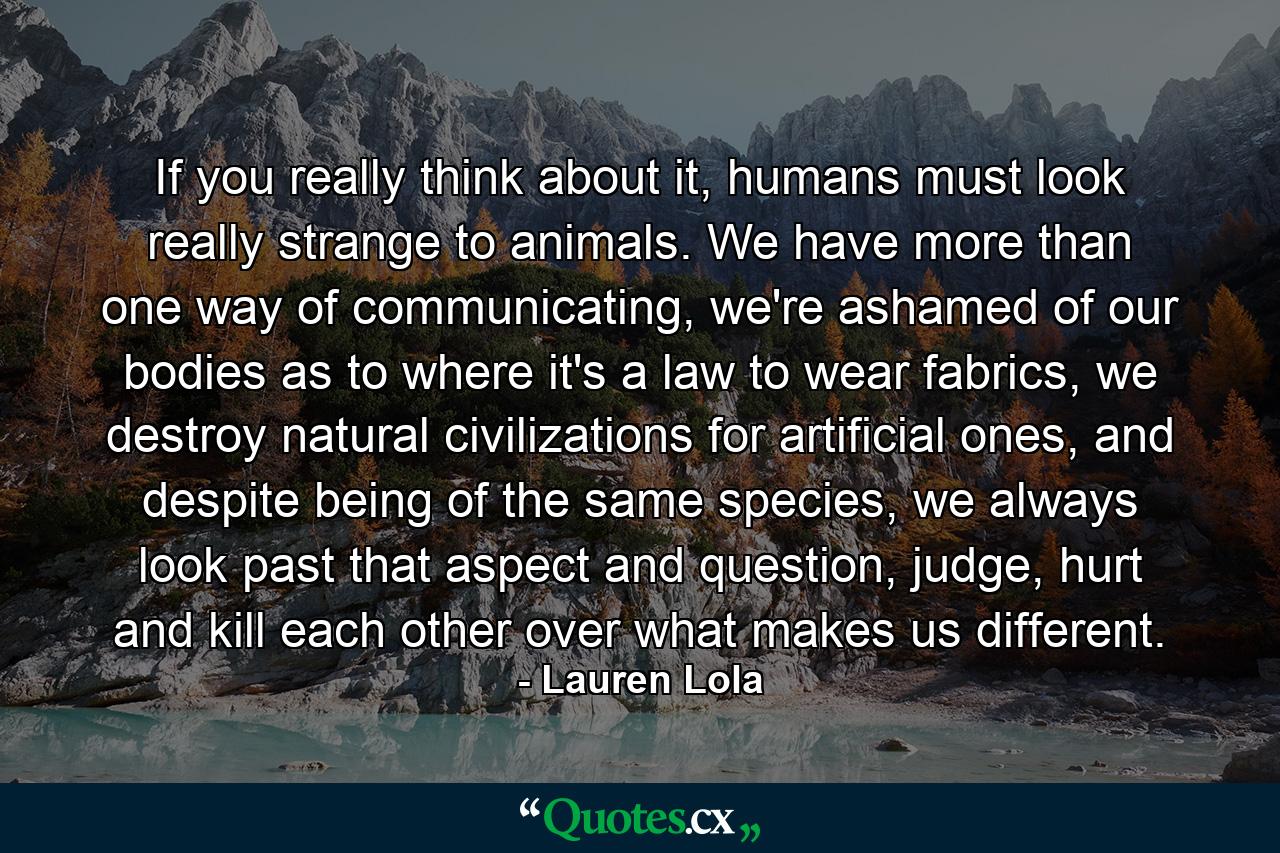 If you really think about it, humans must look really strange to animals. We have more than one way of communicating, we're ashamed of our bodies as to where it's a law to wear fabrics, we destroy natural civilizations for artificial ones, and despite being of the same species, we always look past that aspect and question, judge, hurt and kill each other over what makes us different. - Quote by Lauren Lola