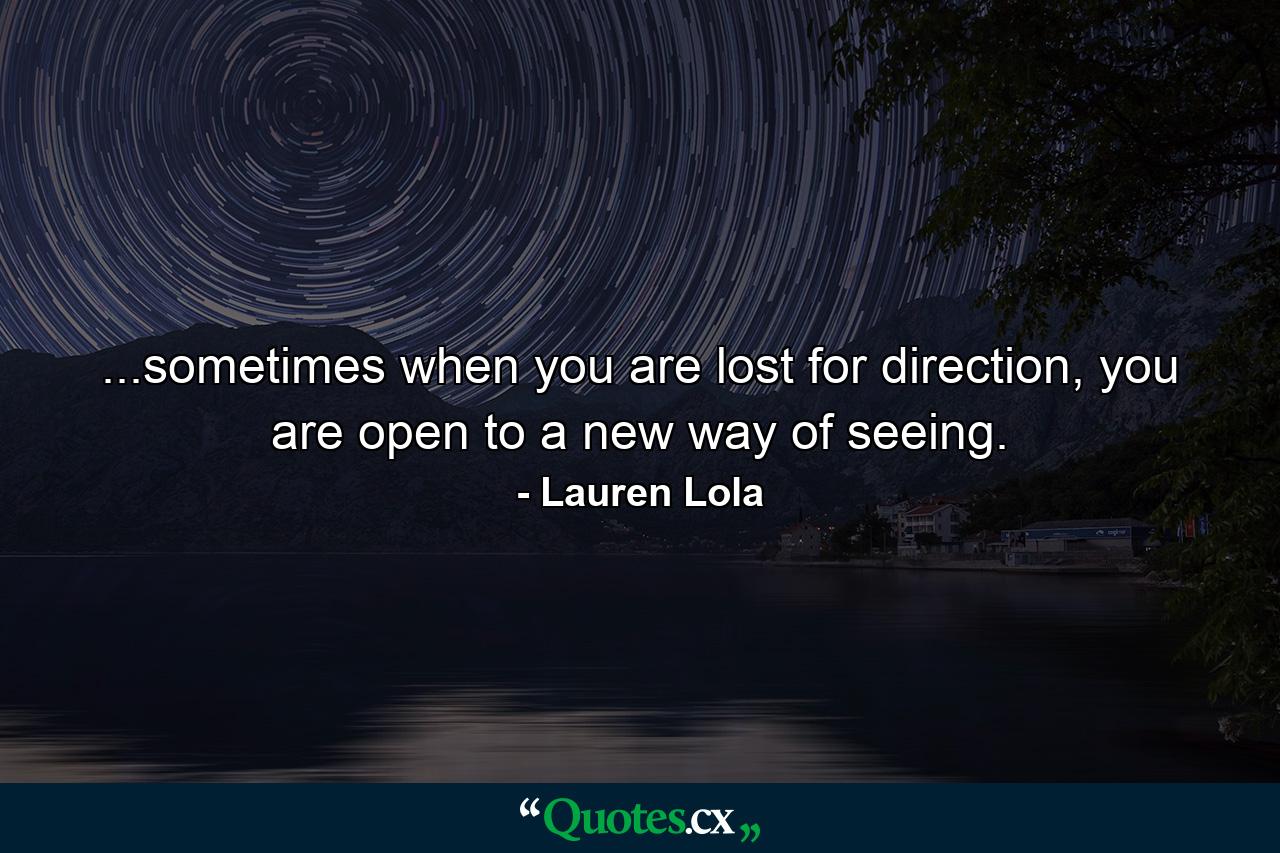 ...sometimes when you are lost for direction, you are open to a new way of seeing. - Quote by Lauren Lola