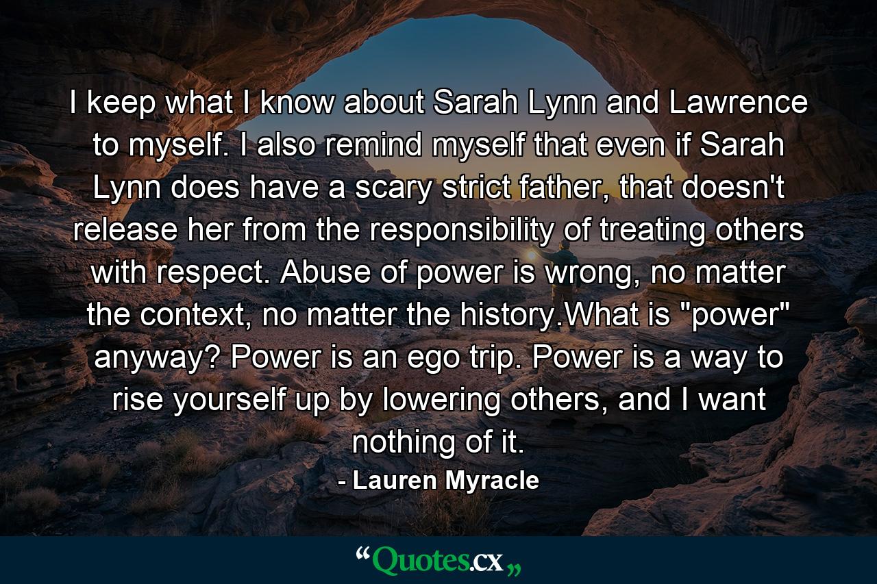 I keep what I know about Sarah Lynn and Lawrence to myself. I also remind myself that even if Sarah Lynn does have a scary strict father, that doesn't release her from the responsibility of treating others with respect. Abuse of power is wrong, no matter the context, no matter the history.What is 