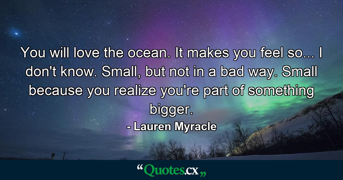 You will love the ocean. It makes you feel so... I don't know. Small, but not in a bad way. Small because you realize you're part of something bigger. - Quote by Lauren Myracle