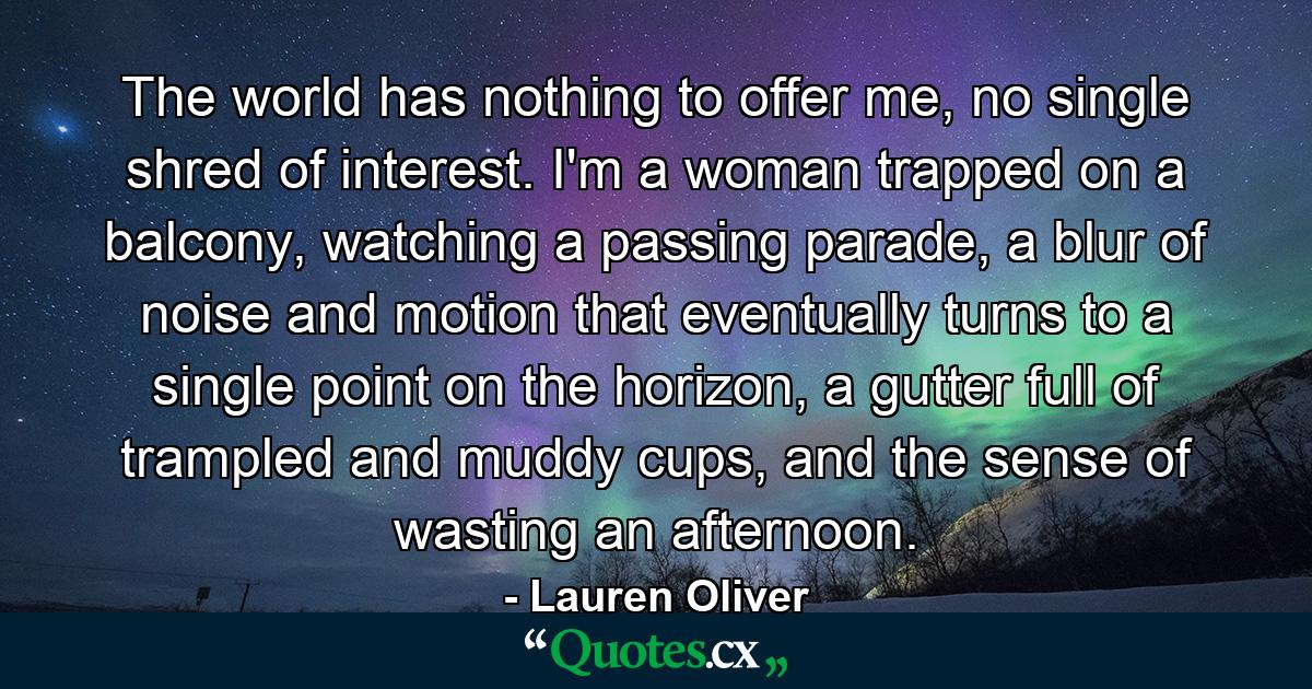 The world has nothing to offer me, no single shred of interest. I'm a woman trapped on a balcony, watching a passing parade, a blur of noise and motion that eventually turns to a single point on the horizon, a gutter full of trampled and muddy cups, and the sense of wasting an afternoon. - Quote by Lauren Oliver