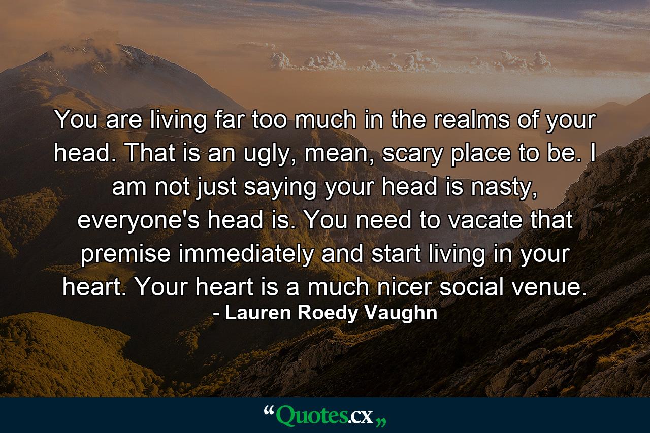 You are living far too much in the realms of your head. That is an ugly, mean, scary place to be. I am not just saying your head is nasty, everyone's head is. You need to vacate that premise immediately and start living in your heart. Your heart is a much nicer social venue. - Quote by Lauren Roedy Vaughn