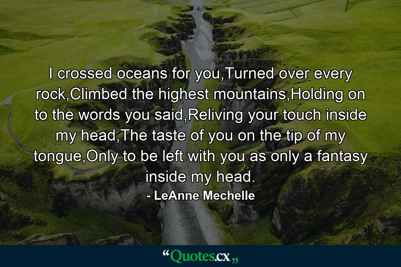 I crossed oceans for you,Turned over every rock,Climbed the highest mountains,Holding on to the words you said,Reliving your touch inside my head,The taste of you on the tip of my tongue,Only to be left with you as only a fantasy inside my head. - Quote by LeAnne Mechelle