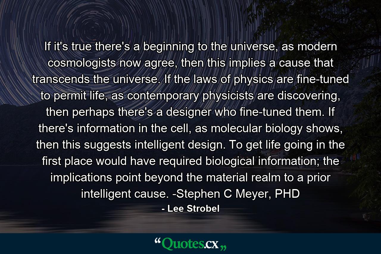 If it's true there's a beginning to the universe, as modern cosmologists now agree, then this implies a cause that transcends the universe. If the laws of physics are fine-tuned to permit life, as contemporary physicists are discovering, then perhaps there's a designer who fine-tuned them. If there's information in the cell, as molecular biology shows, then this suggests intelligent design. To get life going in the first place would have required biological information; the implications point beyond the material realm to a prior intelligent cause. -Stephen C Meyer, PHD - Quote by Lee Strobel