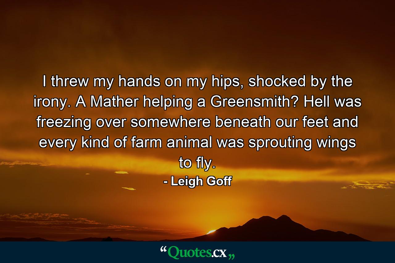 I threw my hands on my hips, shocked by the irony. A Mather helping a Greensmith? Hell was freezing over somewhere beneath our feet and every kind of farm animal was sprouting wings to fly. - Quote by Leigh Goff