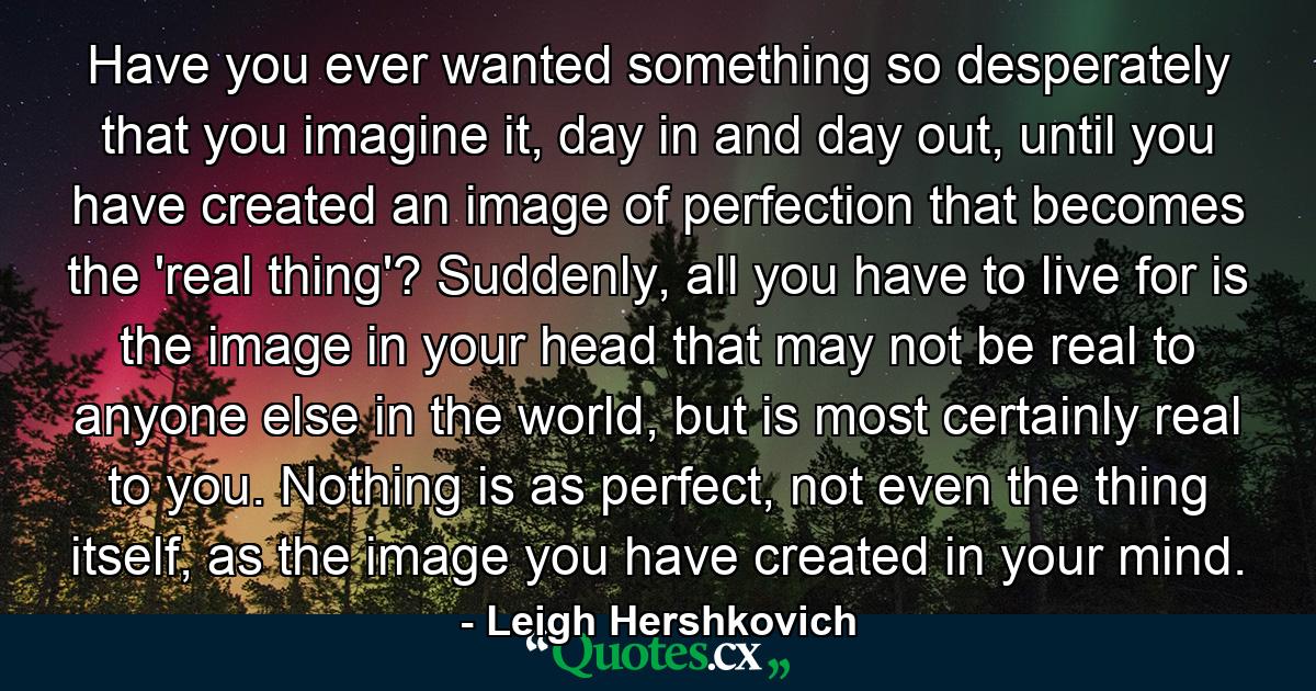 Have you ever wanted something so desperately that you imagine it, day in and day out, until you have created an image of perfection that becomes the 'real thing'? Suddenly, all you have to live for is the image in your head that may not be real to anyone else in the world, but is most certainly real to you. Nothing is as perfect, not even the thing itself, as the image you have created in your mind. - Quote by Leigh Hershkovich