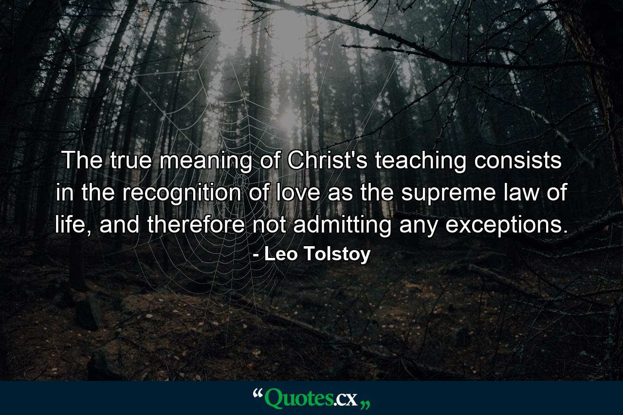 The true meaning of Christ's teaching consists in the recognition of love as the supreme law of life, and therefore not admitting any exceptions. - Quote by Leo Tolstoy