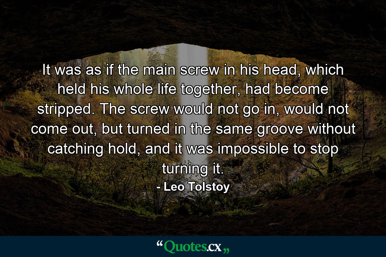 It was as if the main screw in his head, which held his whole life together, had become stripped. The screw would not go in, would not come out, but turned in the same groove without catching hold, and it was impossible to stop turning it. - Quote by Leo Tolstoy