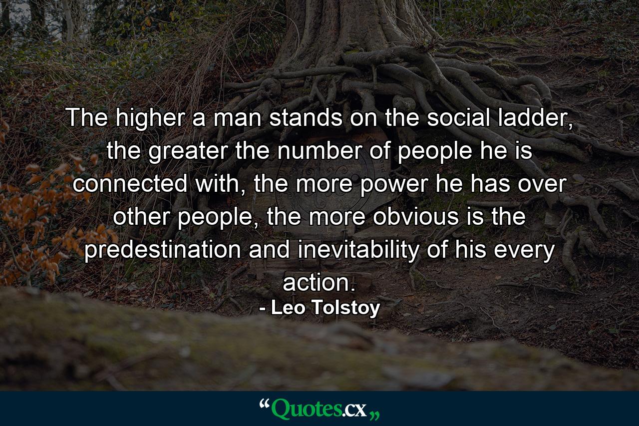 The higher a man stands on the social ladder, the greater the number of people he is connected with, the more power he has over other people, the more obvious is the predestination and inevitability of his every action. - Quote by Leo Tolstoy