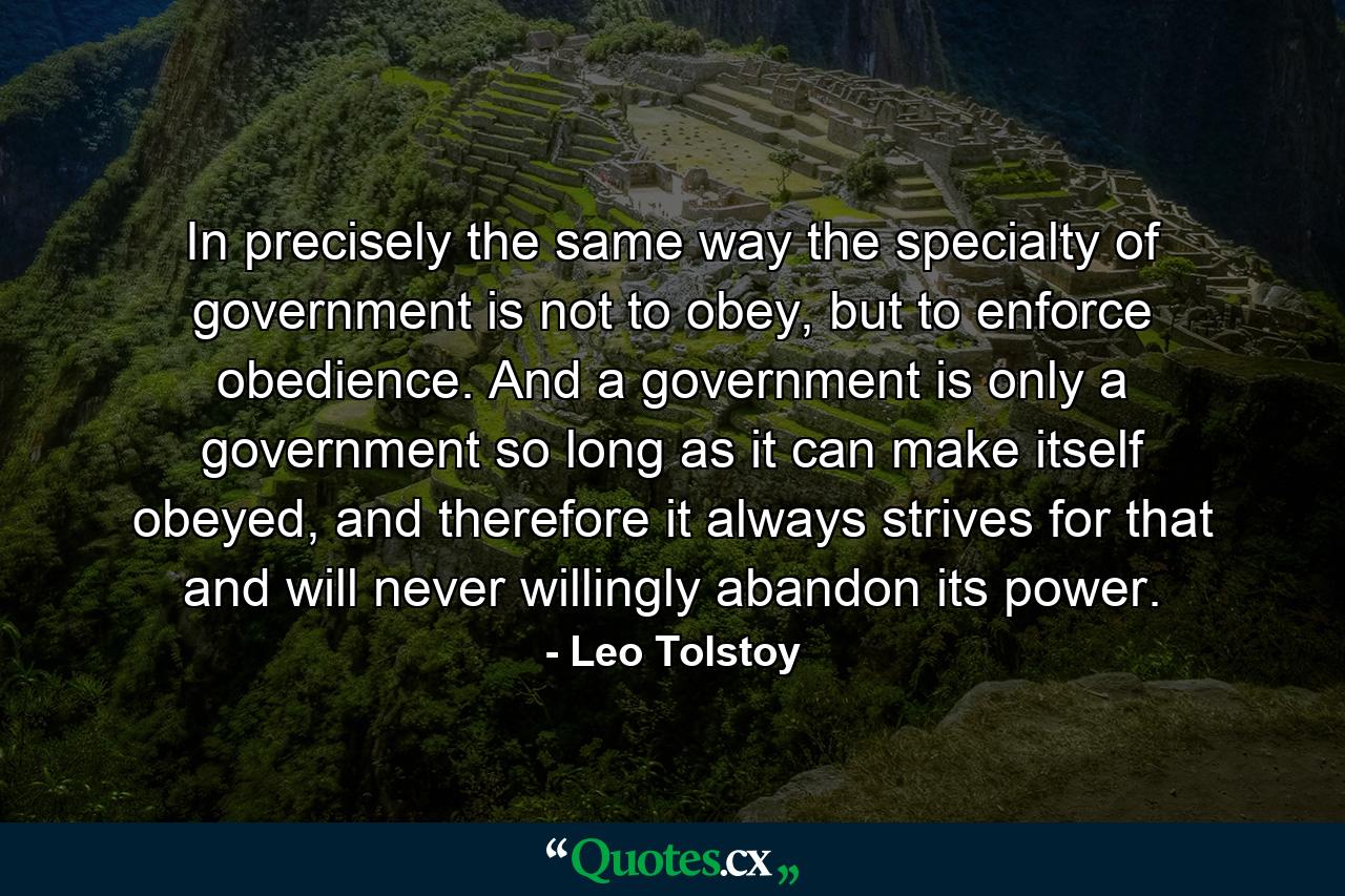 In precisely the same way the specialty of government is not to obey, but to enforce obedience. And a government is only a government so long as it can make itself obeyed, and therefore it always strives for that and will never willingly abandon its power. - Quote by Leo Tolstoy