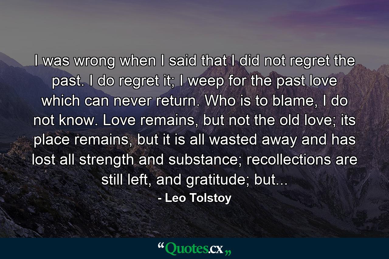 I was wrong when I said that I did not regret the past. I do regret it; I weep for the past love which can never return. Who is to blame, I do not know. Love remains, but not the old love; its place remains, but it is all wasted away and has lost all strength and substance; recollections are still left, and gratitude; but... - Quote by Leo Tolstoy