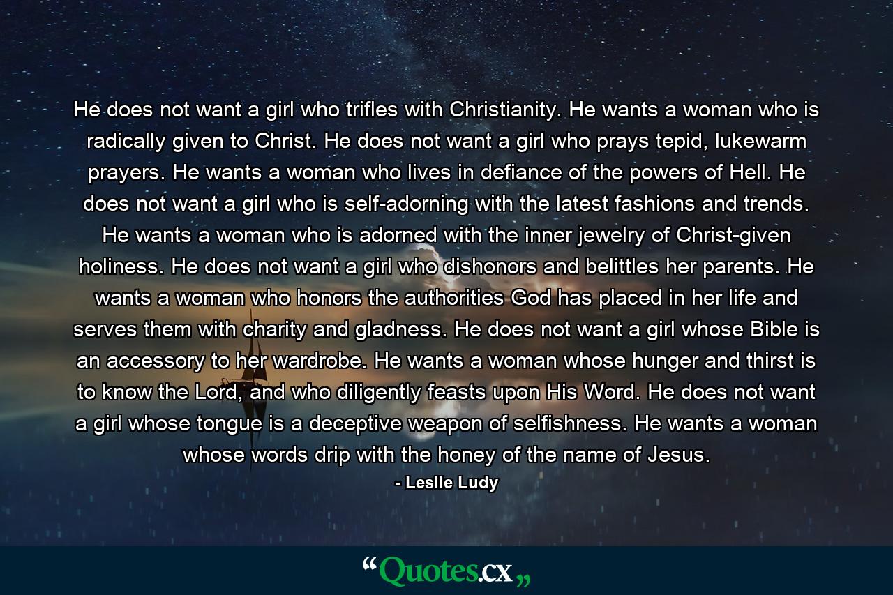 He does not want a girl who trifles with Christianity. He wants a woman who is radically given to Christ. He does not want a girl who prays tepid, lukewarm prayers. He wants a woman who lives in defiance of the powers of Hell. He does not want a girl who is self-adorning with the latest fashions and trends. He wants a woman who is adorned with the inner jewelry of Christ-given holiness. He does not want a girl who dishonors and belittles her parents. He wants a woman who honors the authorities God has placed in her life and serves them with charity and gladness. He does not want a girl whose Bible is an accessory to her wardrobe. He wants a woman whose hunger and thirst is to know the Lord, and who diligently feasts upon His Word. He does not want a girl whose tongue is a deceptive weapon of selfishness. He wants a woman whose words drip with the honey of the name of Jesus. - Quote by Leslie Ludy