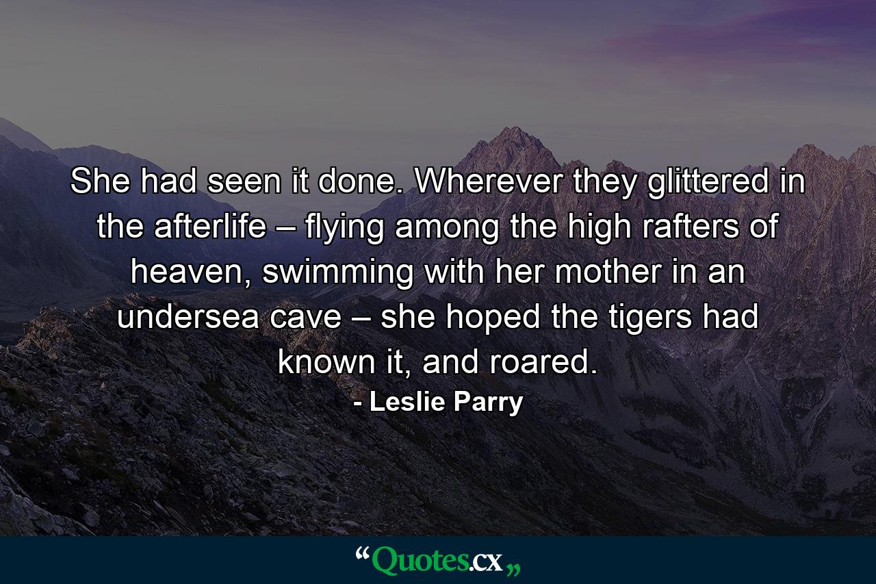 She had seen it done. Wherever they glittered in the afterlife – flying among the high rafters of heaven, swimming with her mother in an undersea cave – she hoped the tigers had known it, and roared. - Quote by Leslie Parry