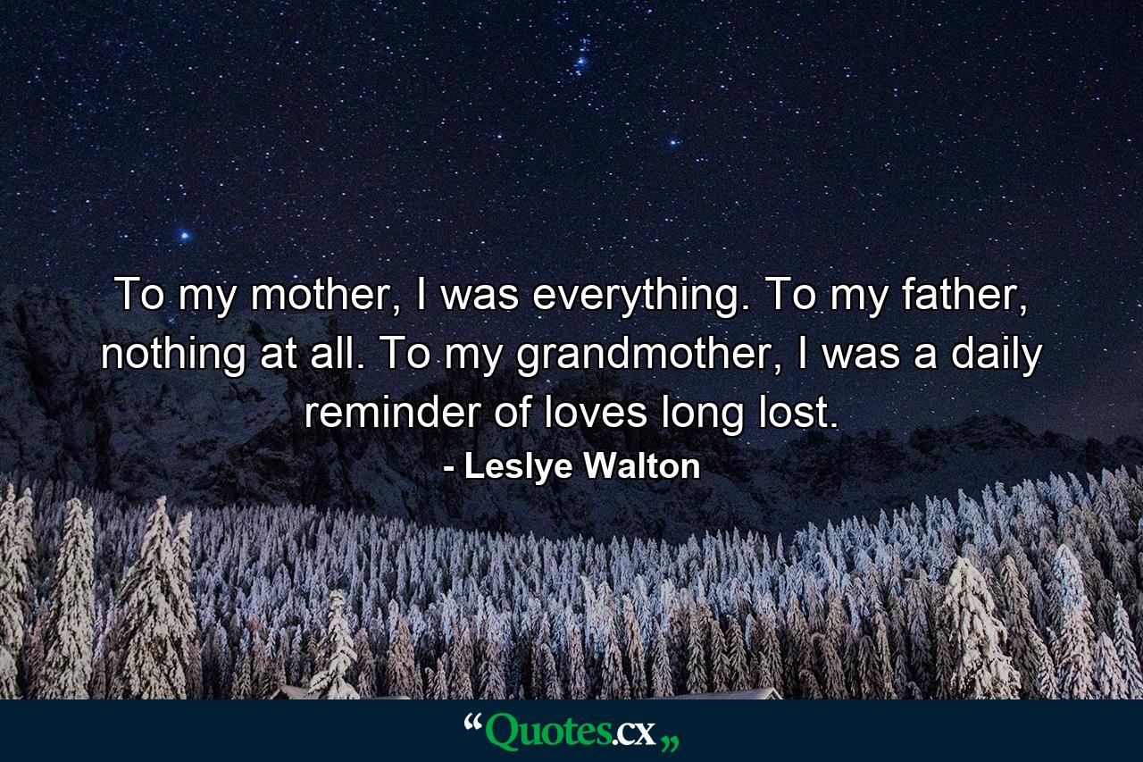 To my mother, I was everything. To my father, nothing at all. To my grandmother, I was a daily reminder of loves long lost. - Quote by Leslye Walton