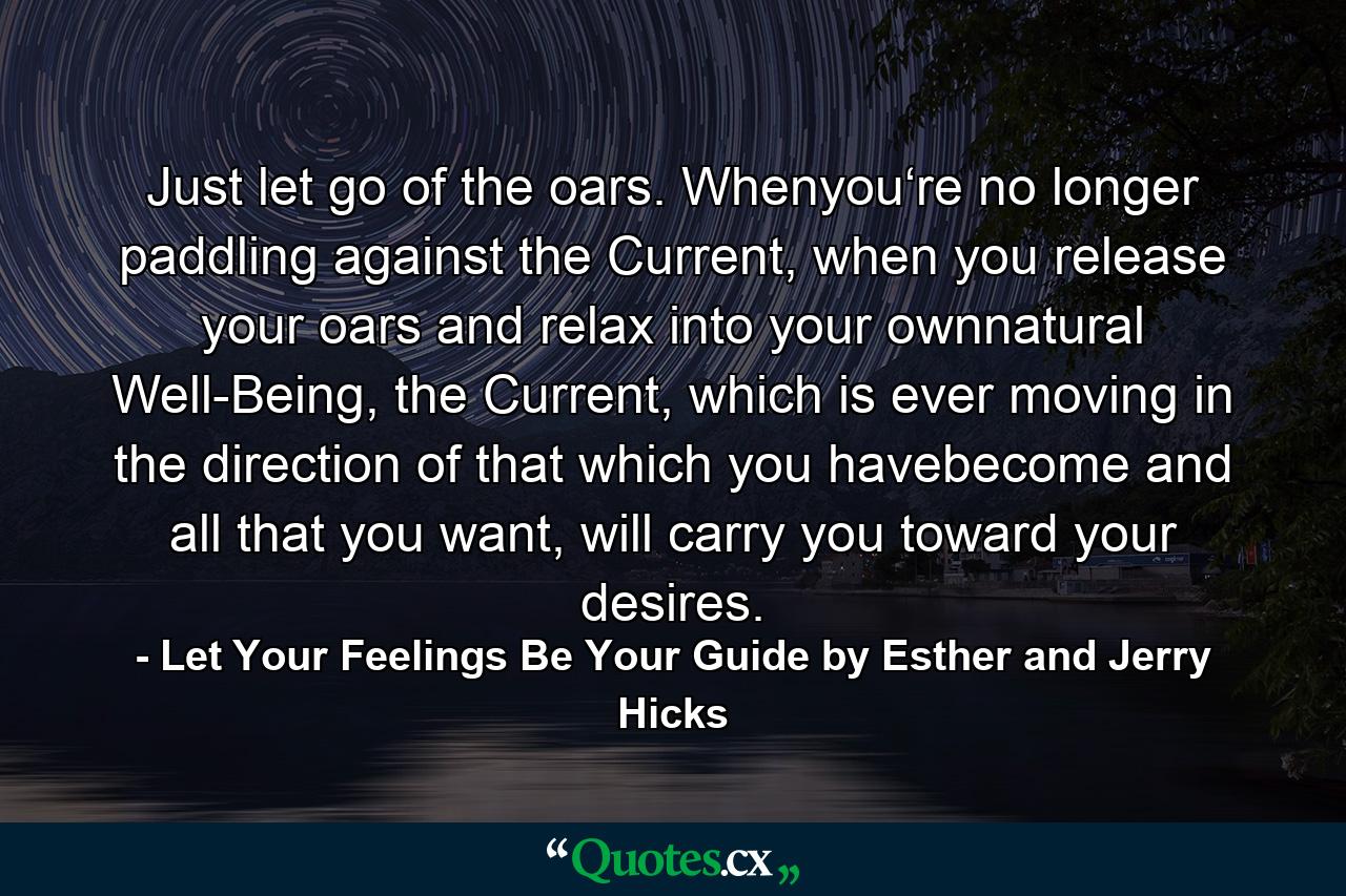 Just let go of the oars. Whenyou‘re no longer paddling against the Current, when you release your oars and relax into your ownnatural Well-Being, the Current, which is ever moving in the direction of that which you havebecome and all that you want, will carry you toward your desires. - Quote by Let Your Feelings Be Your Guide by Esther and Jerry Hicks