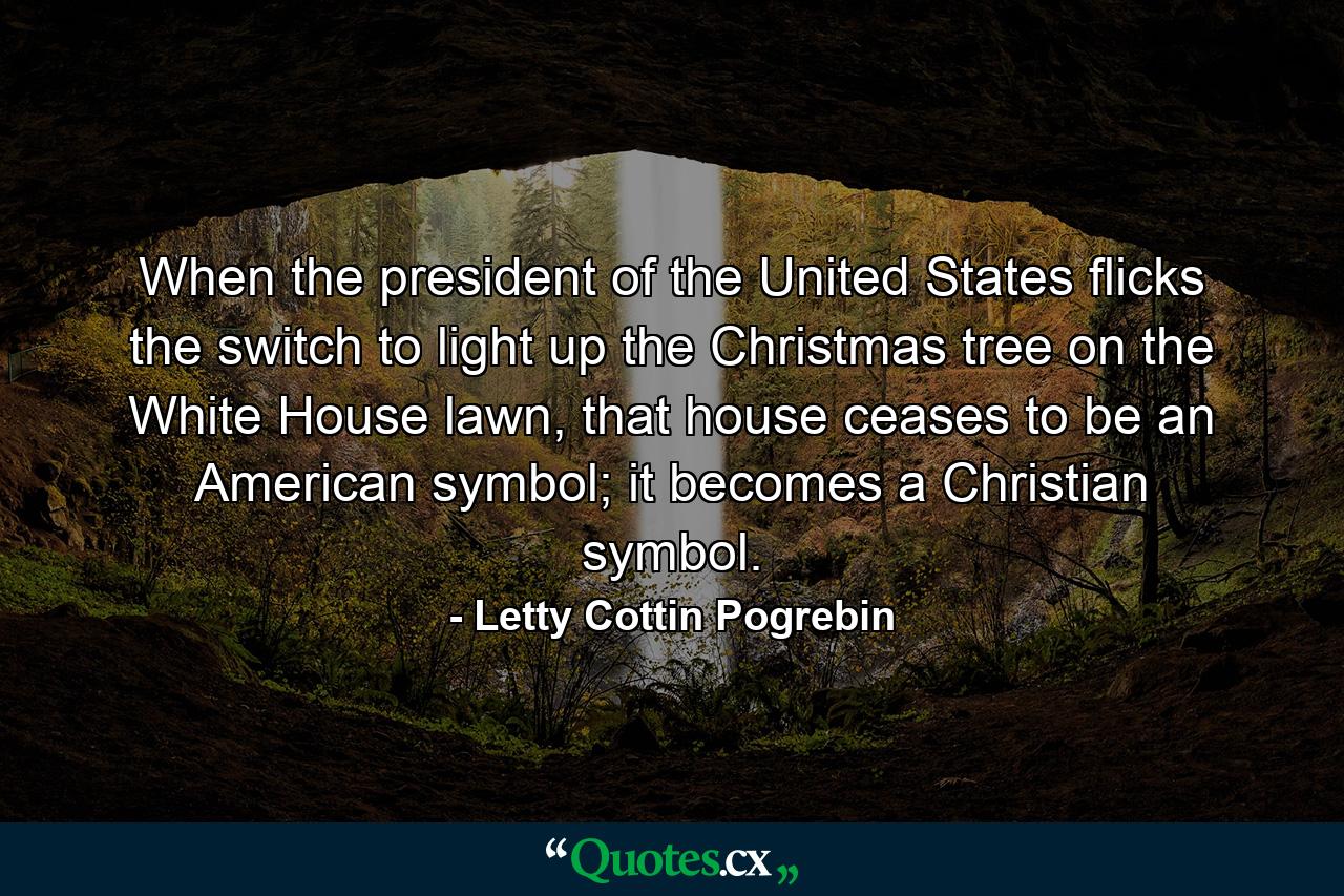 When the president of the United States flicks the switch to light up the Christmas tree on the White House lawn, that house ceases to be an American symbol; it becomes a Christian symbol. - Quote by Letty Cottin Pogrebin