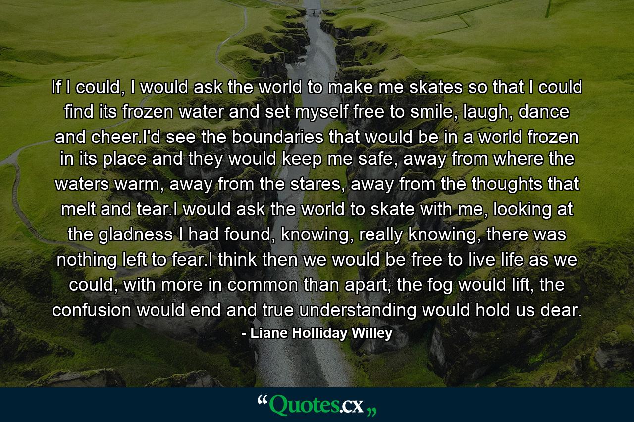 If I could, I would ask the world to make me skates so that I could find its frozen water and set myself free to smile, laugh, dance and cheer.I'd see the boundaries that would be in a world frozen in its place and they would keep me safe, away from where the waters warm, away from the stares, away from the thoughts that melt and tear.I would ask the world to skate with me, looking at the gladness I had found, knowing, really knowing, there was nothing left to fear.I think then we would be free to live life as we could, with more in common than apart, the fog would lift, the confusion would end and true understanding would hold us dear. - Quote by Liane Holliday Willey