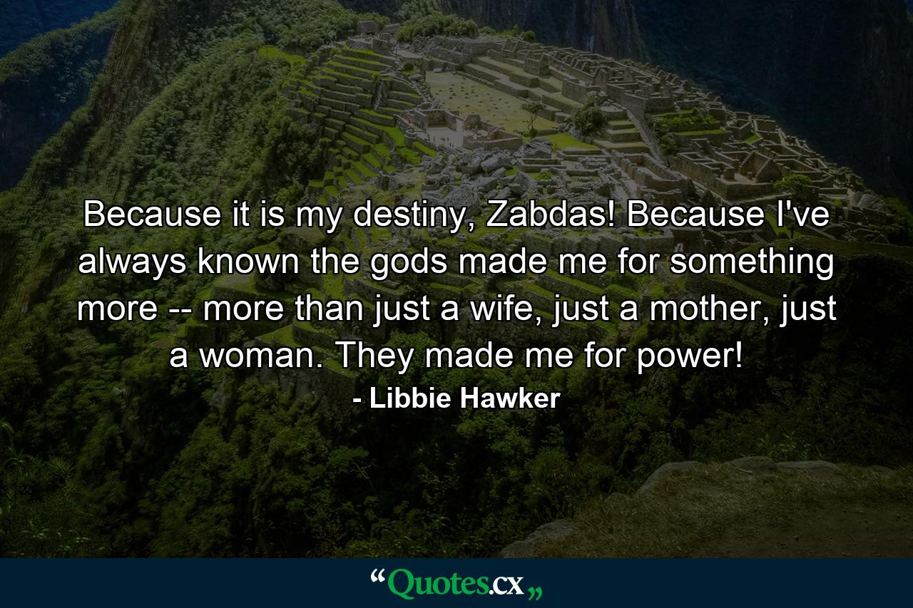 Because it is my destiny, Zabdas! Because I've always known the gods made me for something more -- more than just a wife, just a mother, just a woman. They made me for power! - Quote by Libbie Hawker