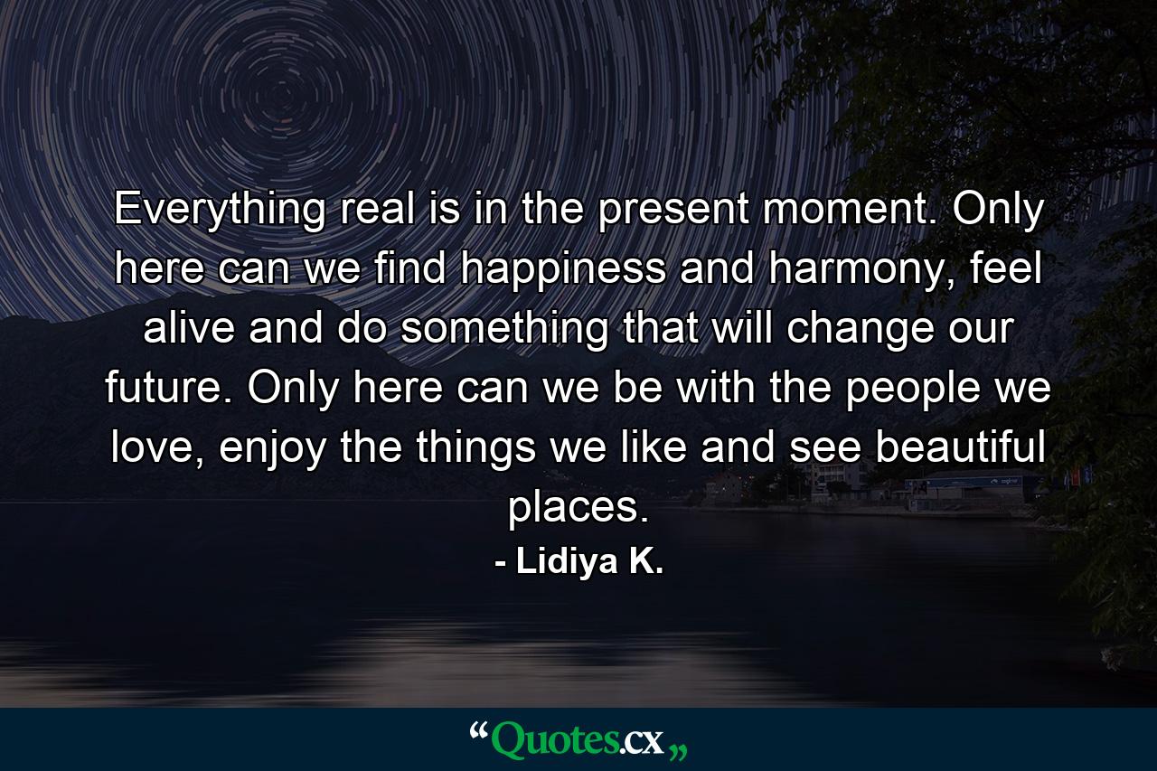 Everything real is in the present moment. Only here can we find happiness and harmony, feel alive and do something that will change our future. Only here can we be with the people we love, enjoy the things we like and see beautiful places. - Quote by Lidiya K.