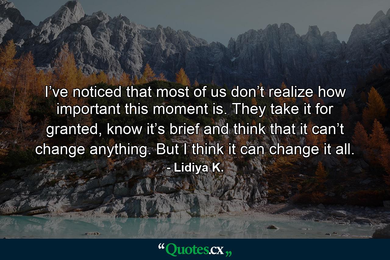 I’ve noticed that most of us don’t realize how important this moment is. They take it for granted, know it’s brief and think that it can’t change anything. But I think it can change it all. - Quote by Lidiya K.