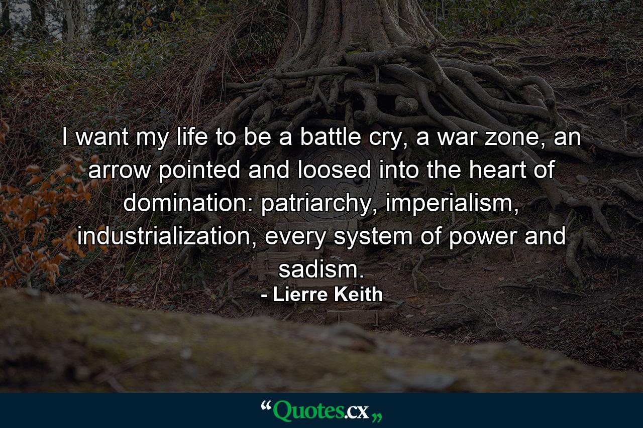 I want my life to be a battle cry, a war zone, an arrow pointed and loosed into the heart of domination: patriarchy, imperialism, industrialization, every system of power and sadism. - Quote by Lierre Keith