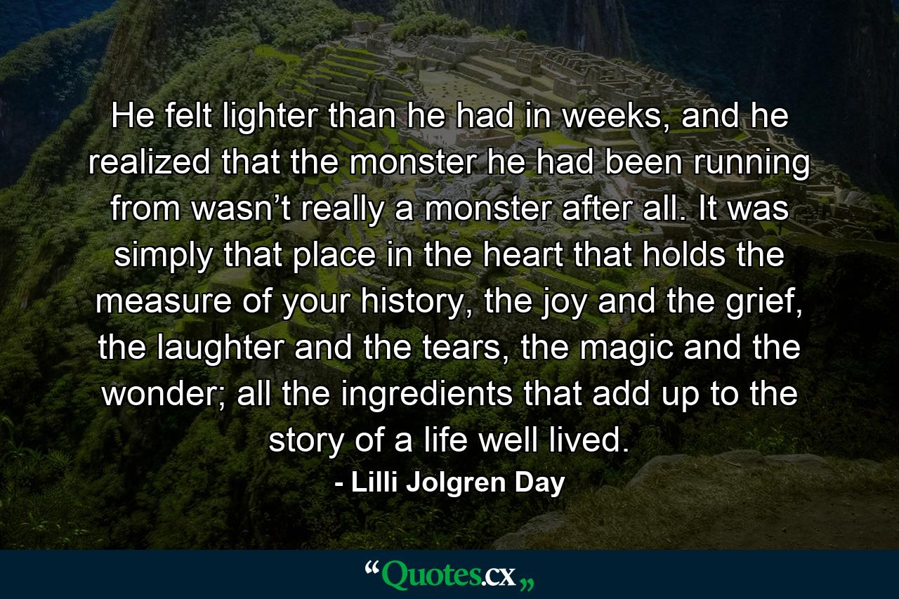 He felt lighter than he had in weeks, and he realized that the monster he had been running from wasn’t really a monster after all. It was simply that place in the heart that holds the measure of your history, the joy and the grief, the laughter and the tears, the magic and the wonder; all the ingredients that add up to the story of a life well lived. - Quote by Lilli Jolgren Day