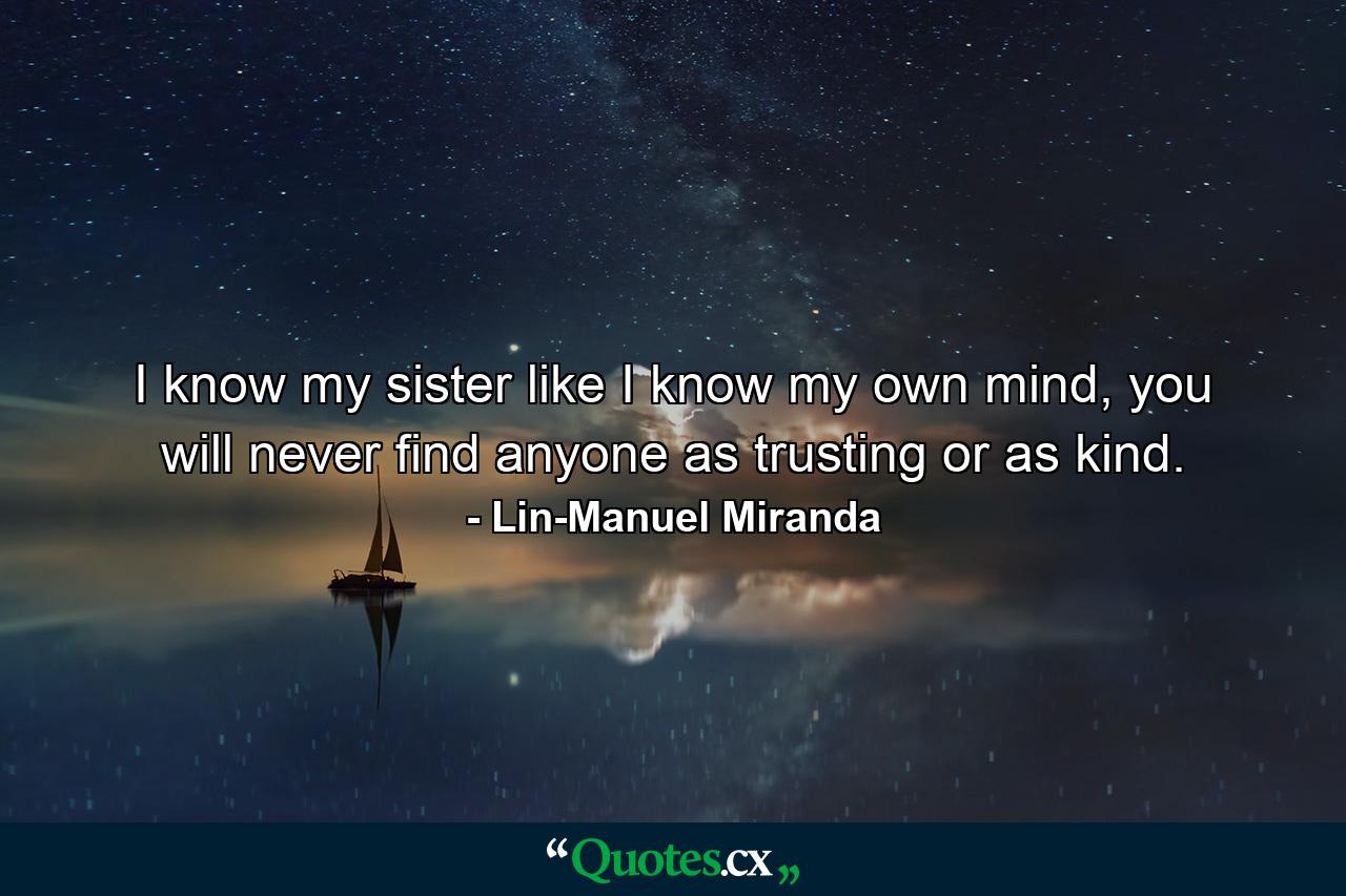 I know my sister like I know my own mind, you will never find anyone as trusting or as kind. - Quote by Lin-Manuel Miranda