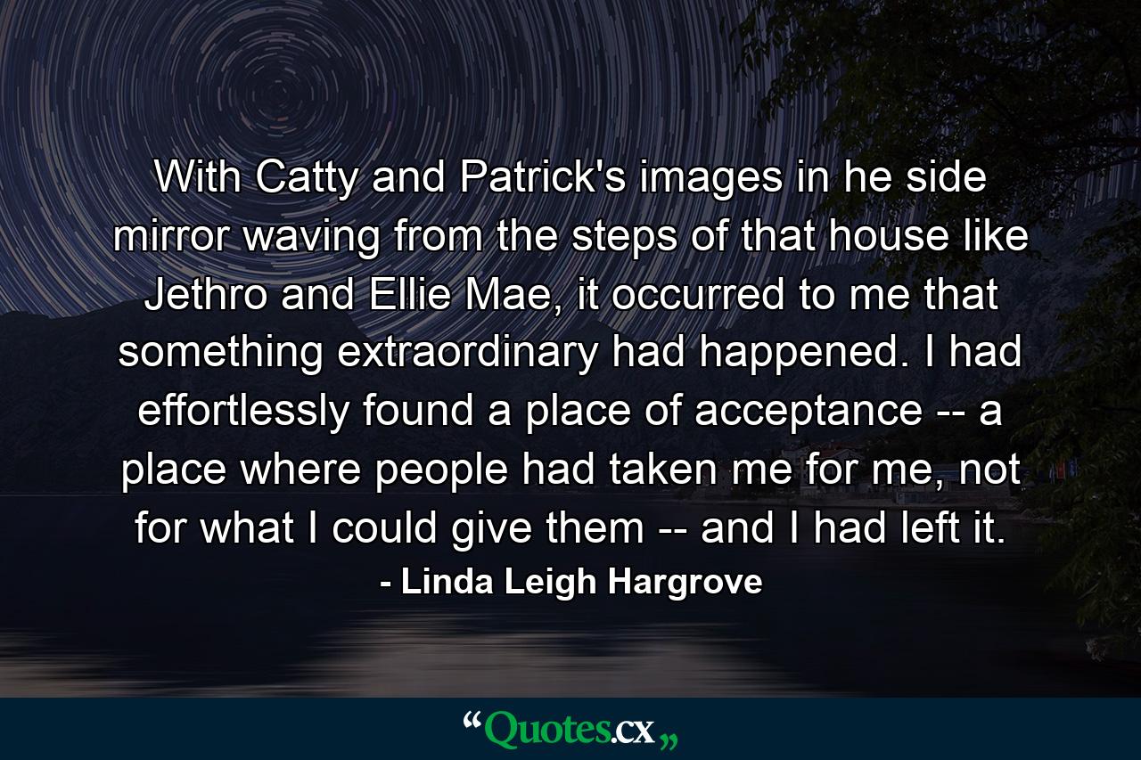 With Catty and Patrick's images in he side mirror waving from the steps of that house like Jethro and Ellie Mae, it occurred to me that something extraordinary had happened. I had effortlessly found a place of acceptance -- a place where people had taken me for me, not for what I could give them -- and I had left it. - Quote by Linda Leigh Hargrove