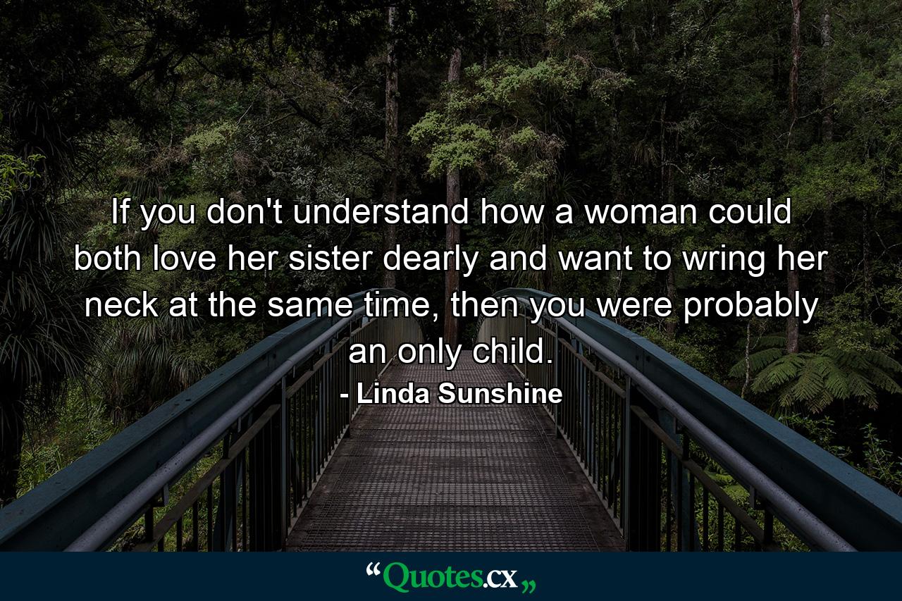 If you don't understand how a woman could both love her sister dearly and want to wring her neck at the same time, then you were probably an only child. - Quote by Linda Sunshine