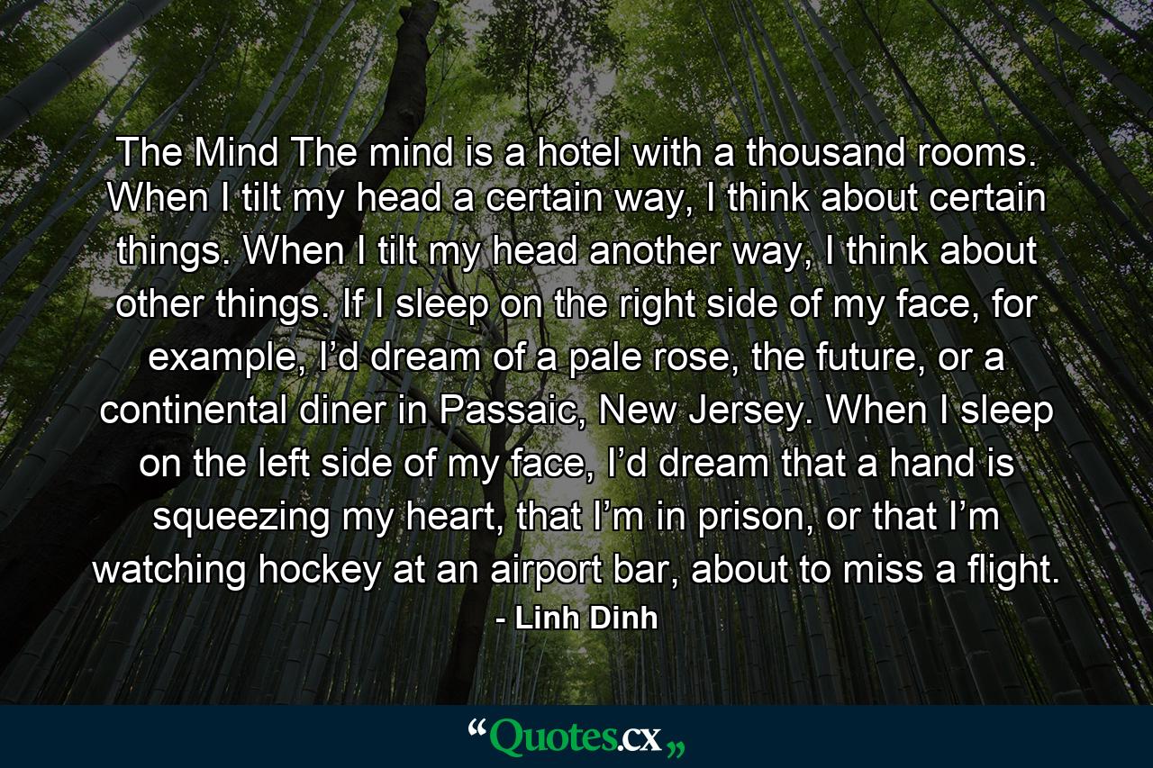 The Mind The mind is a hotel with a thousand rooms. When I tilt my head a certain way, I think about certain things. When I tilt my head another way, I think about other things. If I sleep on the right side of my face, for example, I’d dream of a pale rose, the future, or a continental diner in Passaic, New Jersey. When I sleep on the left side of my face, I’d dream that a hand is squeezing my heart, that I’m in prison, or that I’m watching hockey at an airport bar, about to miss a flight. - Quote by Linh Dinh