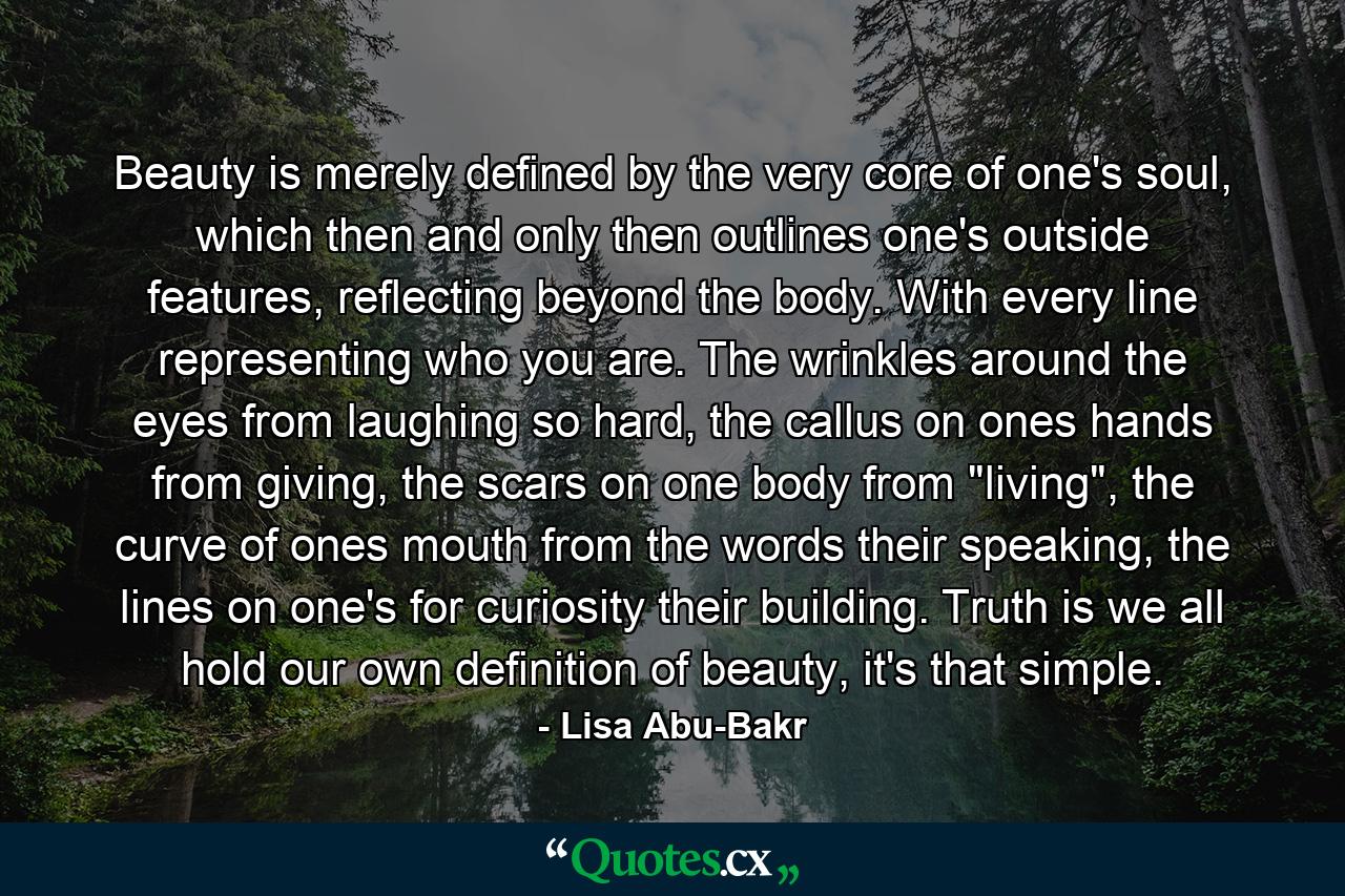 Beauty is merely defined by the very core of one's soul, which then and only then outlines one's outside features, reflecting beyond the body. With every line representing who you are.  The wrinkles around the eyes from laughing so hard, the callus on ones hands from giving, the scars on one body from 