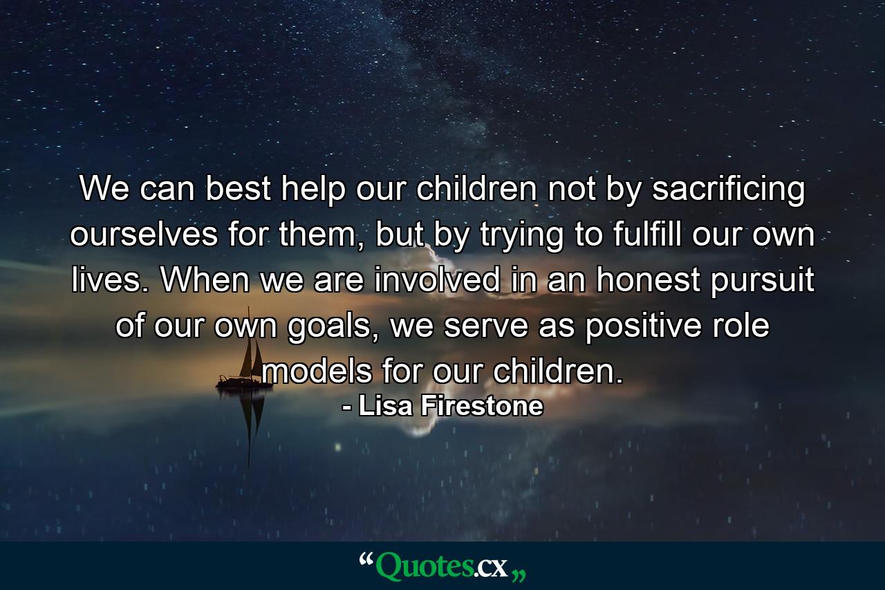 We can best help our children not by sacrificing ourselves for them, but by trying to fulfill our own lives. When we are involved in an honest pursuit of our own goals, we serve as positive role models for our children. - Quote by Lisa Firestone