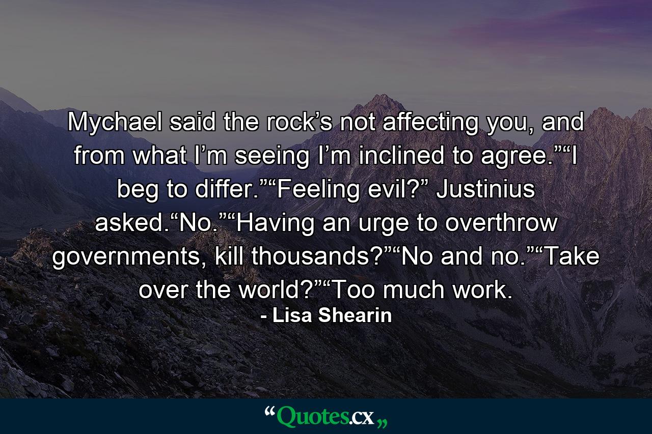 Mychael said the rock’s not affecting you, and from what I’m seeing I’m inclined to agree.”“I beg to differ.”“Feeling evil?” Justinius asked.“No.”“Having an urge to overthrow governments, kill thousands?”“No and no.”“Take over the world?”“Too much work. - Quote by Lisa Shearin